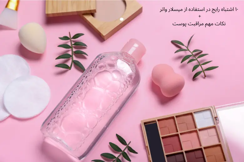 ۱۰ اشتباه رایج در استفاده از میسلار واتر + نکات مهم مراقبت پوست | مجله دافی